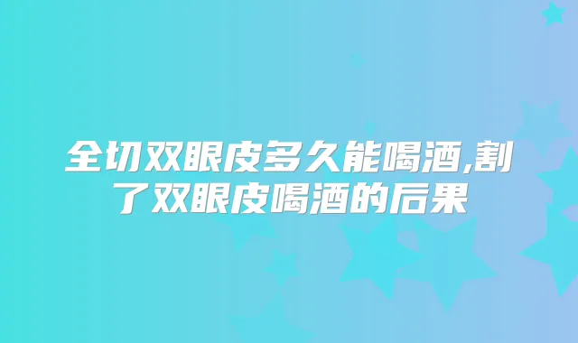 全切双眼皮多久能喝酒,割了双眼皮喝酒的后果
