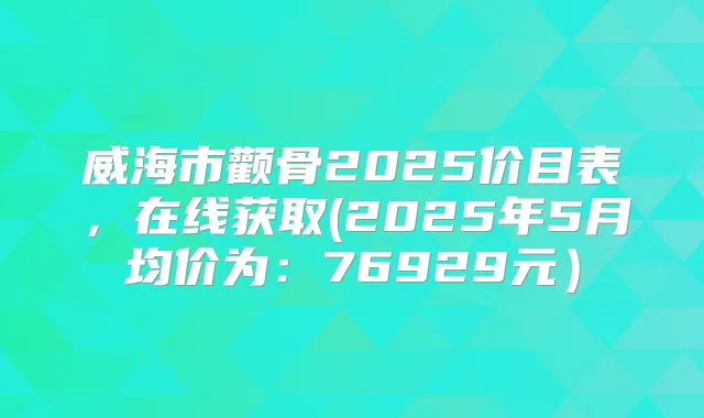 威海市颧骨2025价目表，在线获取(2025年5月均价为：76929元）