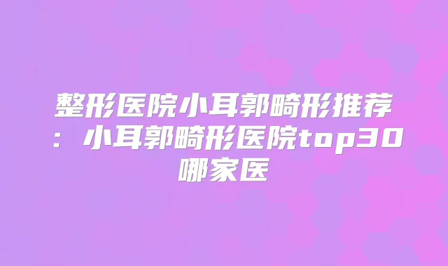 整形医院小耳郭畸形推荐：小耳郭畸形医院top30哪家医