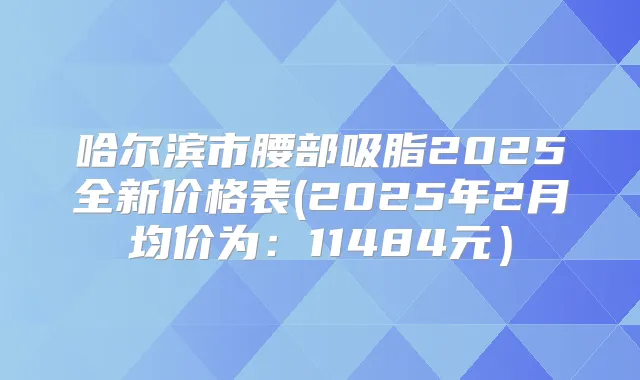 哈尔滨市腰部吸脂2025全新价格表(2025年2月均价为：11484元）