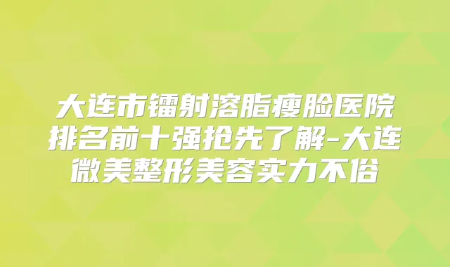 大连市镭射溶脂瘦脸医院排名前十强抢先了解-大连微美整形美容实力不俗