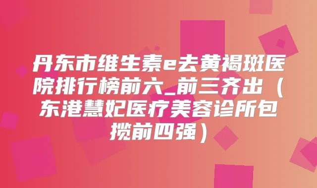 丹东市维生素e去黄褐斑医院排行榜前六_前三齐出(东港慧妃医疗美容诊所包揽前四强)