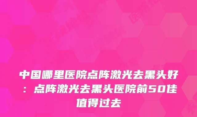 中国哪里医院点阵激光去黑头好：点阵激光去黑头医院前50佳值得过去