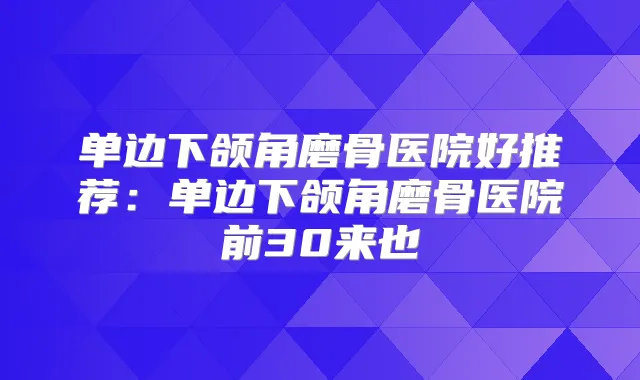 单边下颌角磨骨医院好推荐：单边下颌角磨骨医院前30来也