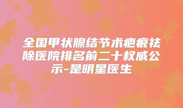全国甲状腺结节术疤痕祛除医院排名前二十公示-是明星医生