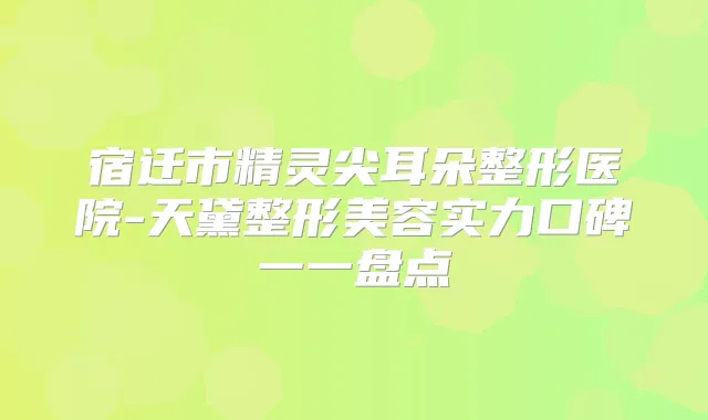 宿迁市精灵尖耳朵整形医院-天黛整形美容实力口碑一一盘点