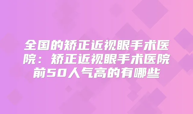全国的矫正近视眼手术医院：矫正近视眼手术医院前50人气高的有哪些