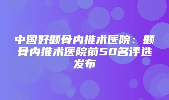 中国好颧骨内推术医院：颧骨内推术医院前50名评选发布