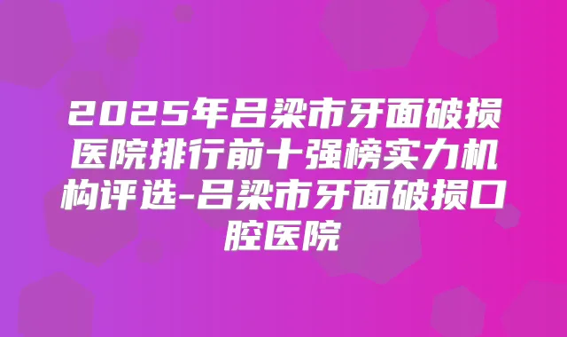 2025年吕梁市牙面破损医院排行前十强榜实力机构评选-吕梁市牙面破损口腔医院