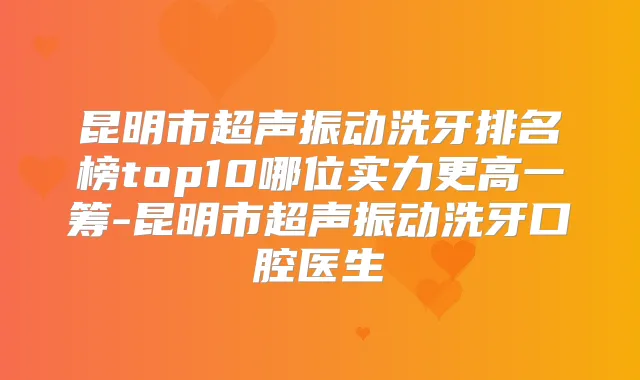 昆明市超声振动洗牙排名榜top10哪位实力更高一筹-昆明市超声振动洗牙口腔医生