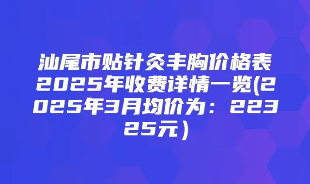 汕尾市贴针灸丰胸价格表2025年收费详情一览(2025年3月均价为:22325元)