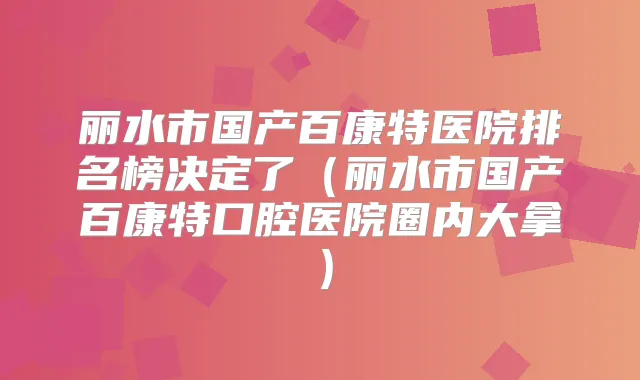 丽水市国产百康特医院排名榜决定了(丽水市国产百康特口腔医院圈内大拿)