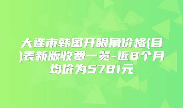 大连市韩国开眼角价格(目)表新版收费一览-近8个月均价为5781元