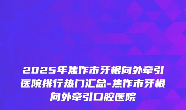 2025年焦作市牙根向外牵引医院排行热门汇总-焦作市牙根向外牵引口腔医院