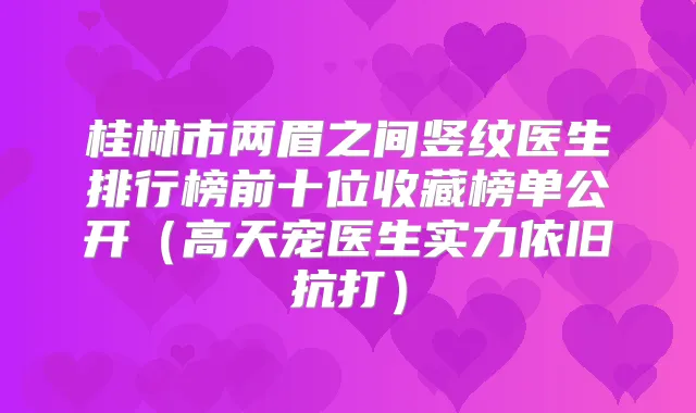 桂林市两眉之间竖纹医生排行榜前十位收藏榜单公开（高天宠医生实力依旧抗打）