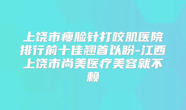 上饶市瘦脸针打咬肌医院排行前十佳翘首以盼-江西上饶市尚美医疗美容就不赖