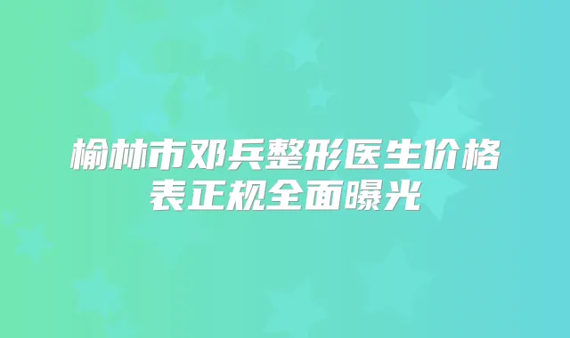 榆林市邓兵整形医生价格表正规全面曝光