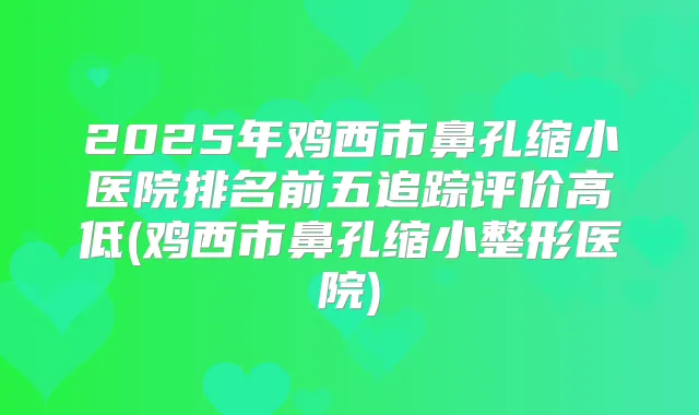 2025年鸡西市鼻孔缩小医院排名前五追踪评价高低(鸡西市鼻孔缩小整形医院)