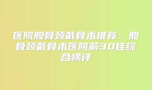 医院股骨颈截骨术推荐:股骨颈截骨术医院前30佳综合横评