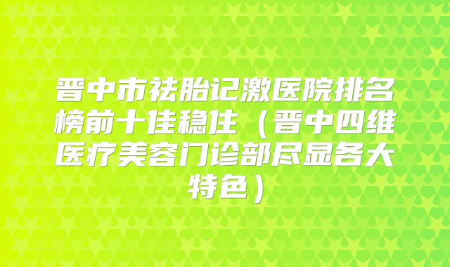 晋中市祛胎记激医院排名榜前十佳稳住(晋中四维医疗美容门诊部尽显各大特色)