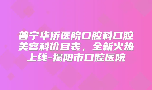 普宁华侨医院口腔科口腔美容科价目表，全新火热上线-揭阳市口腔医院