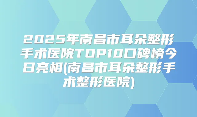 2025年南昌市耳朵整形手术医院TOP10口碑榜今日亮相(南昌市耳朵整形手术整形医院)