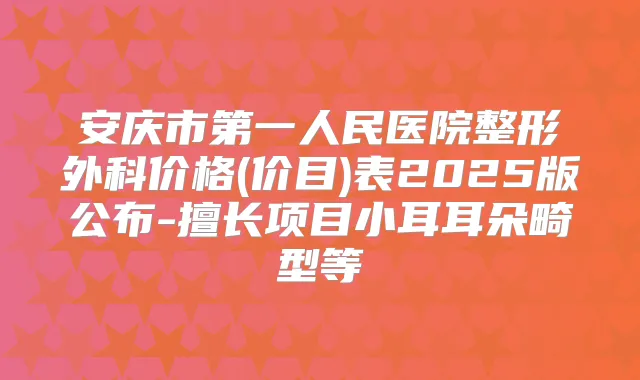 安庆市第一人民医院整形外科价格(价目)表2025版公布-擅长项目小耳耳朵畸型等