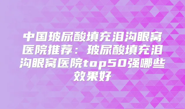 中国玻尿酸填充泪沟眼窝医院推荐:玻尿酸填充泪沟眼窝医院top50强哪些效果好