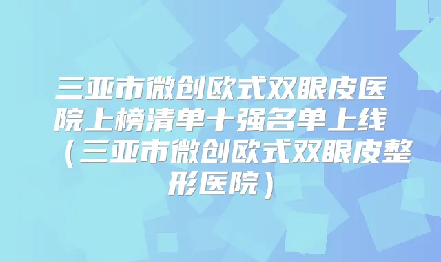 三亚市微创欧式双眼皮医院上榜清单十强名单上线（三亚市微创欧式双眼皮整形医院）