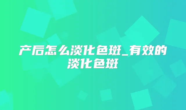 产后怎么淡化色斑_有效的淡化色斑