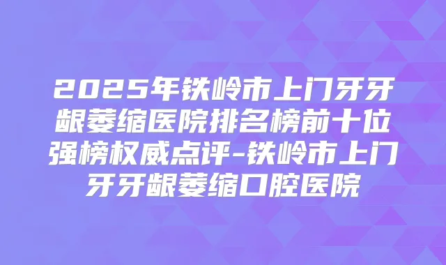 2025年铁岭市上门牙牙龈萎缩医院排名榜前十位强榜点评-铁岭市上门牙牙龈萎缩口腔医院