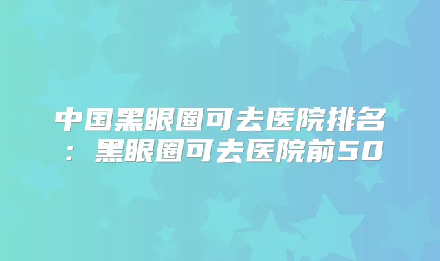 中国黑眼圈可去医院排名：黑眼圈可去医院前50