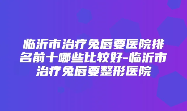 临沂市兔唇要医院排名前十哪些比较好-临沂市兔唇要整形医院