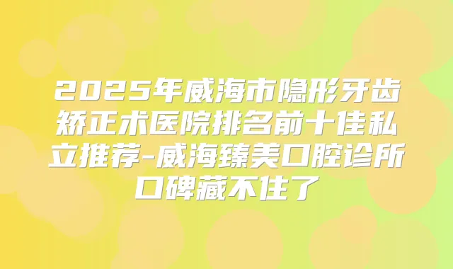 2025年威海市隐形牙齿矫正术医院排名前十佳私立推荐-威海臻美口腔诊所口碑藏不住了