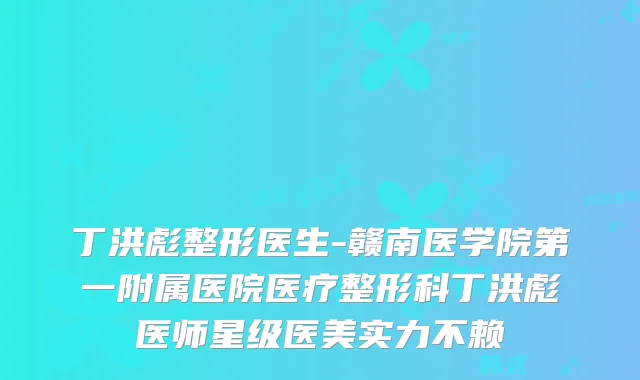 丁洪彪整形医生-赣南医学院第一附属医院医疗整形科丁洪彪医师星级医美实力不赖