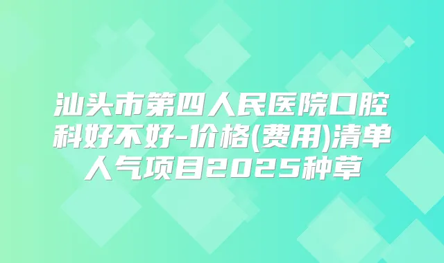汕头市第四人民医院口腔科好不好-价格(费用)清单人气项目2025种草