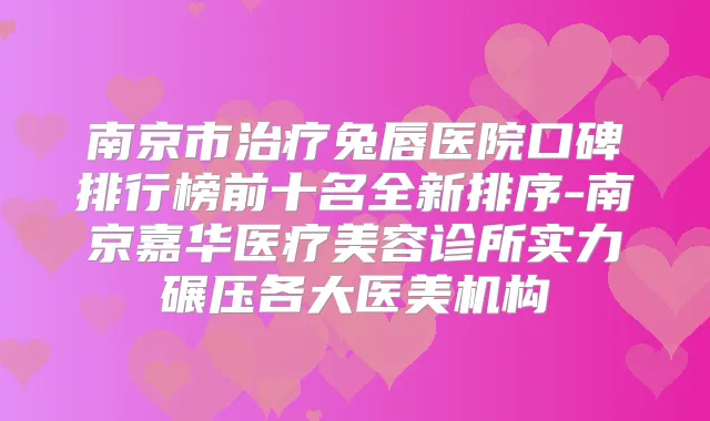 南京市兔唇医院口碑排行榜前十名全新排序-南京嘉华医疗美容诊所实力碾压各大医美机构