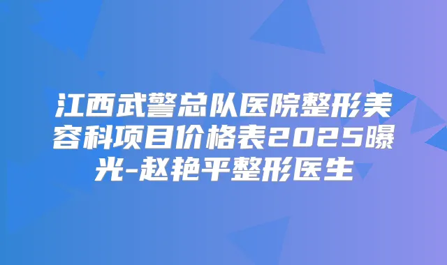 江西武警总队医院整形美容科项目价格表2025曝光-赵艳平整形医生