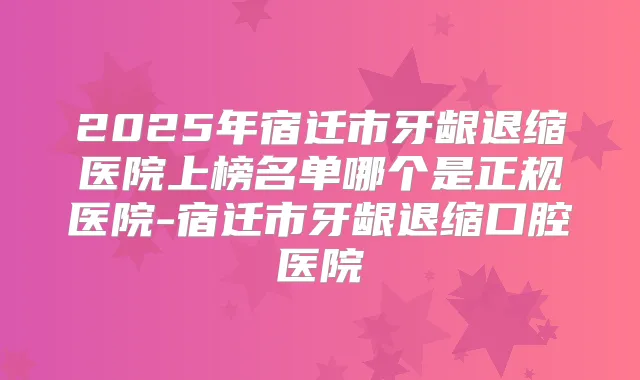 2025年宿迁市牙龈退缩医院上榜名单哪个是正规医院-宿迁市牙龈退缩口腔医院