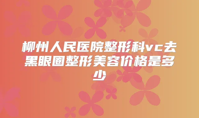 柳州人民医院整形科vc去黑眼圈整形美容价格是多少