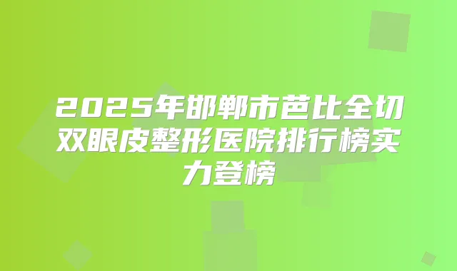 2025年邯郸市芭比全切双眼皮整形医院排行榜实力登榜