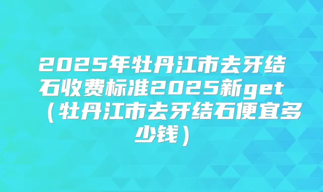 2025年牡丹江市去牙结石收费标准2025新get(牡丹江市去牙结石便宜多少钱)