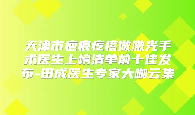 天津市疤痕疙瘩做激光手术医生上榜清单前十佳发布-田成医生专家大咖云集