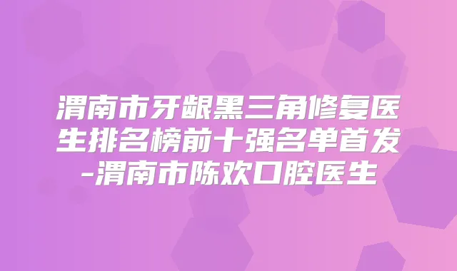 渭南市牙龈黑三角修复医生排名榜前十强名单-渭南市陈欢口腔医生
