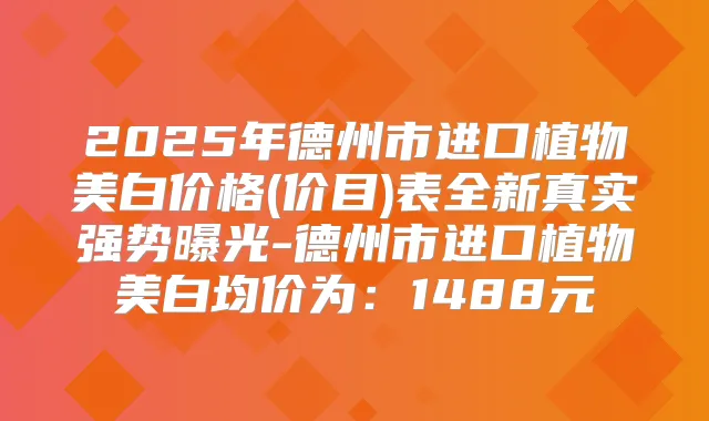 2025年德州市进口植物美白价格(价目)表全新真实强势曝光-德州市进口植物美白均价为：1488元