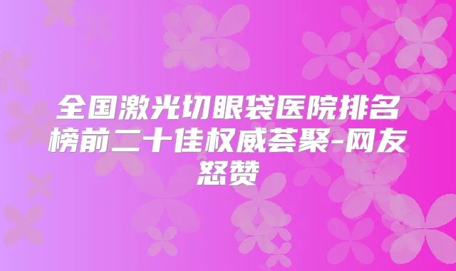 全国激光切眼袋医院排名榜前二十佳荟聚-网友怒赞