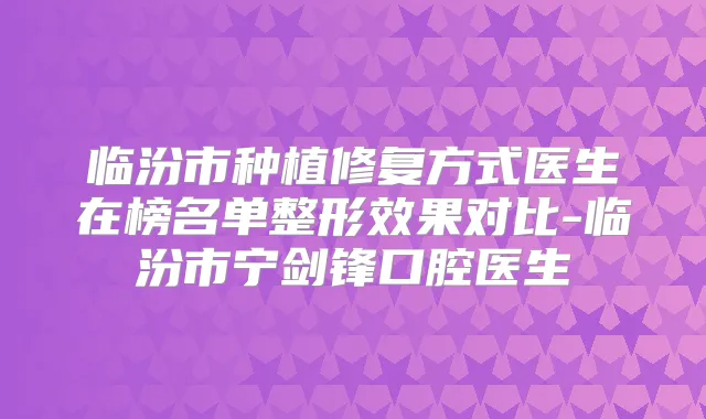 临汾市种植修复方式医生在榜名单整形效果对比-临汾市宁剑锋口腔医生