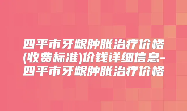 四平市牙龈肿胀价格(收费标准)价钱详细信息-四平市牙龈肿胀价格
