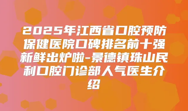 2025年江西省口腔预防保健医院口碑排名前十强新鲜出炉啦-景德镇珠山民利口腔门诊部人气医生介绍