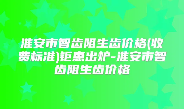 淮安市智齿阻生齿价格(收费标准)钜惠出炉-淮安市智齿阻生齿价格